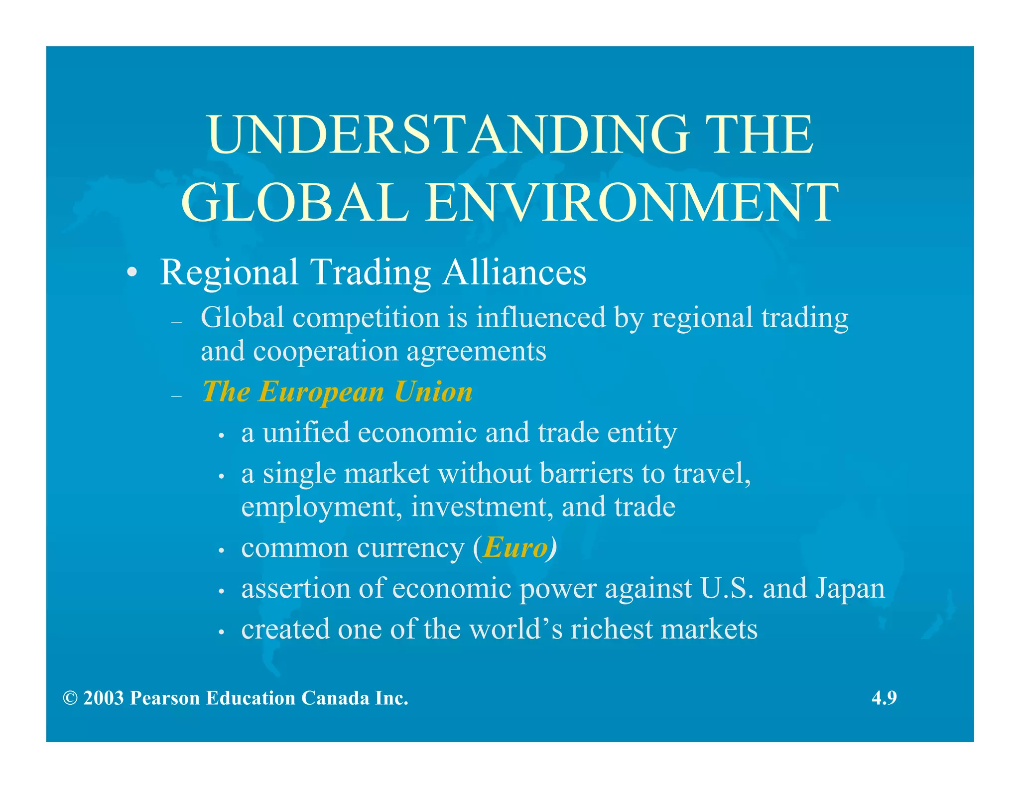 © 2003 Pearson Education Canada Inc.
UNDERSTANDING THE
GLOBAL ENVIRONMENT
• Regional Trading Alliances
– Global competition is influenced by regional trading
and cooperation agreements
– The European Union
• a unified economic and trade entity
• a single market without barriers to travel,
employment, investment, and trade
• common currency (Euro)
• assertion of economic power against U.S. and Japan
• created one of the world’s richest markets
4.9
 