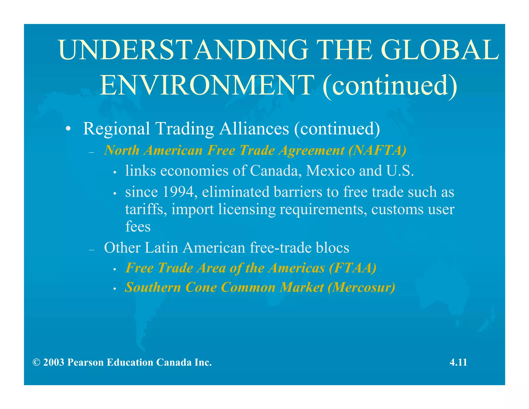© 2003 Pearson Education Canada Inc.
UNDERSTANDING THE GLOBAL
ENVIRONMENT (continued)
• Regional Trading Alliances (continued)
– North American Free Trade Agreement (NAFTA)
• links economies of Canada, Mexico and U.S.
• since 1994, eliminated barriers to free trade such as
tariffs, import licensing requirements, customs user
fees
– Other Latin American free-trade blocs
• Free Trade Area of the Americas (FTAA)
• Southern Cone Common Market (Mercosur)
4.11
 