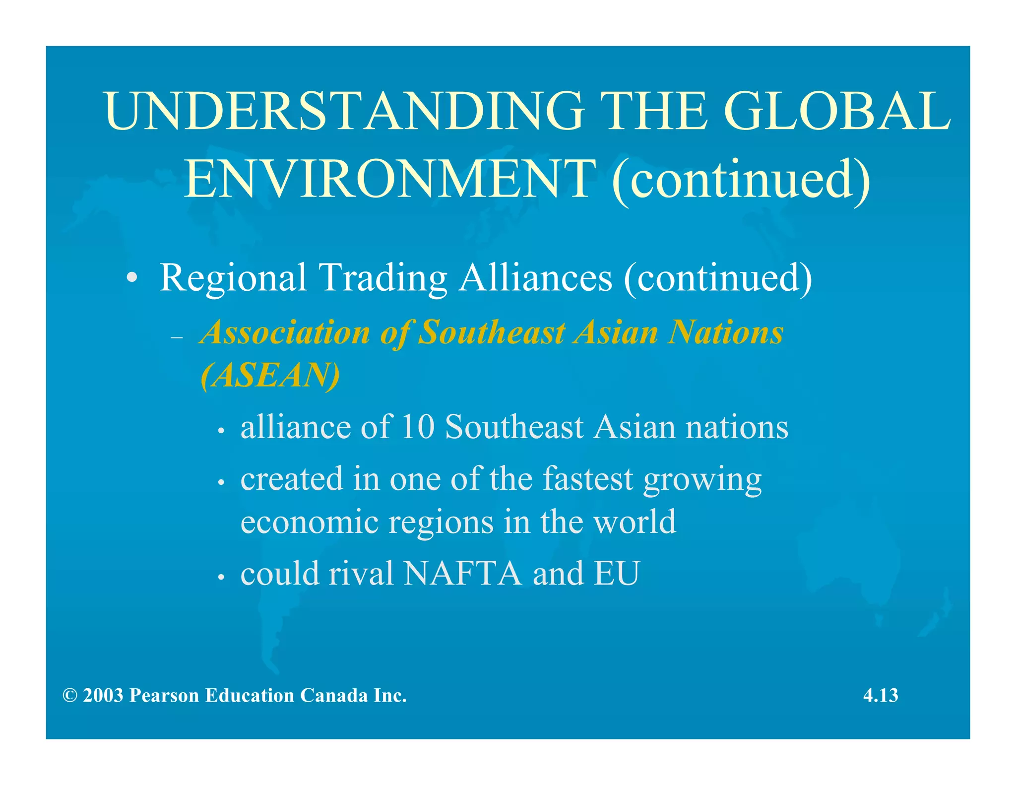 © 2003 Pearson Education Canada Inc.
UNDERSTANDING THE GLOBAL
ENVIRONMENT (continued)
• Regional Trading Alliances (continued)
– Association of Southeast Asian Nations
(ASEAN)
• alliance of 10 Southeast Asian nations
• created in one of the fastest growing
economic regions in the world
• could rival NAFTA and EU
4.13
 