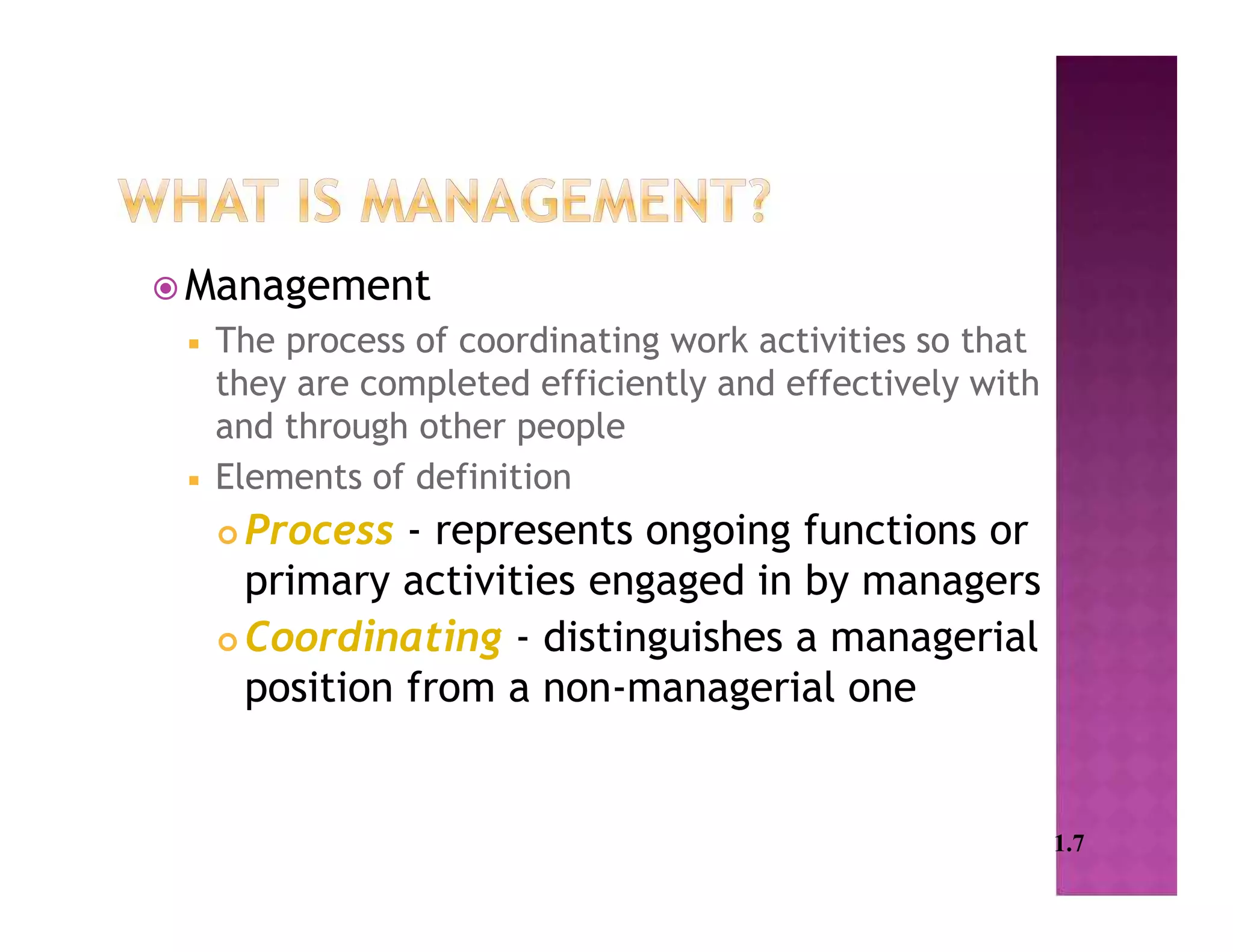  Management
 The process of coordinating work activities so that
they are completed efficiently and effectively with
and through other people
 Elements of definition
 Process - represents ongoing functions or
primary activities engaged in by managers
 Coordinating - distinguishes a managerial
position from a non-managerial one
1.7
 