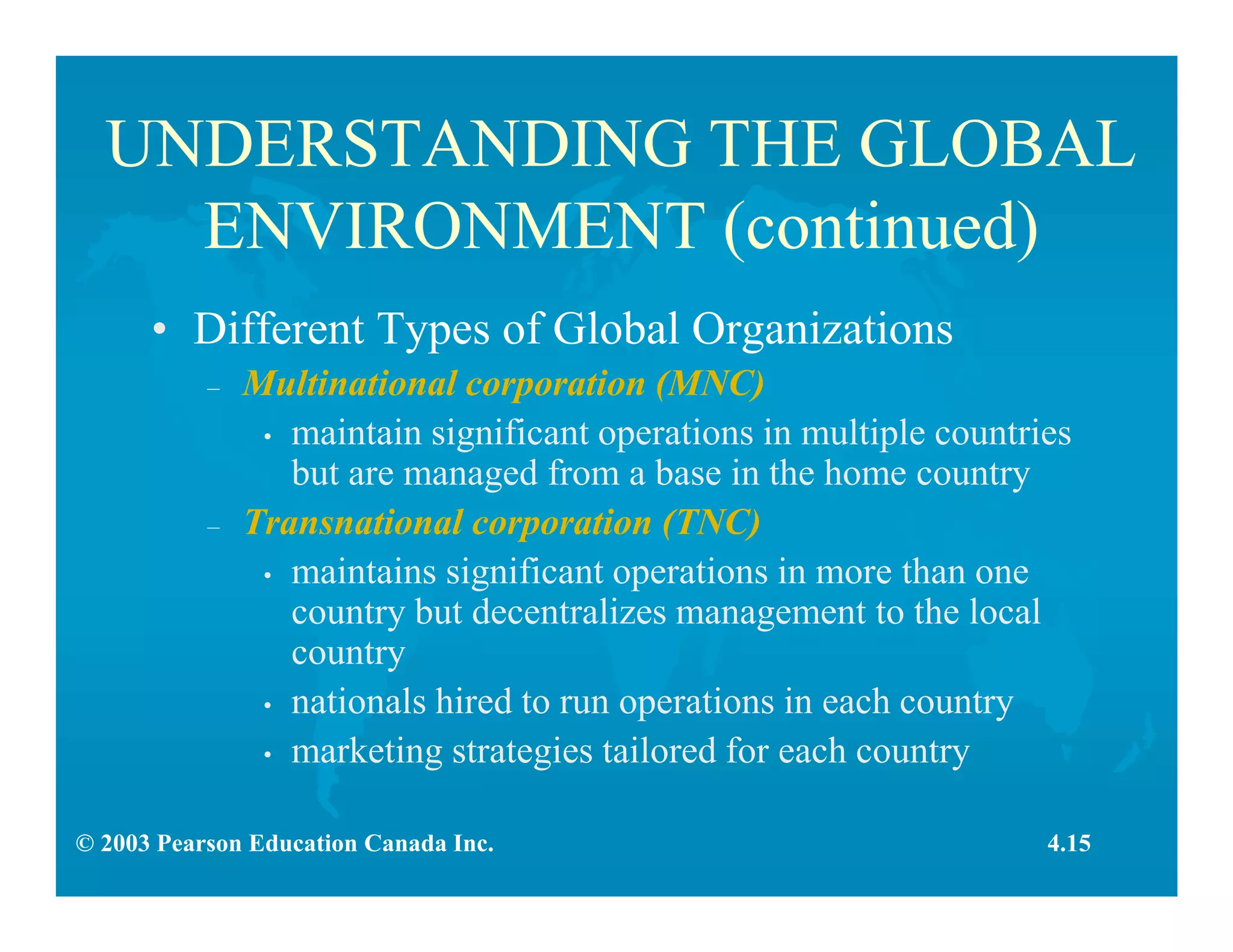 © 2003 Pearson Education Canada Inc.
UNDERSTANDING THE GLOBAL
ENVIRONMENT (continued)
• Different Types of Global Organizations
– Multinational corporation (MNC)
• maintain significant operations in multiple countries
but are managed from a base in the home country
– Transnational corporation (TNC)
• maintains significant operations in more than one
country but decentralizes management to the local
country
• nationals hired to run operations in each country
• marketing strategies tailored for each country
4.15
 