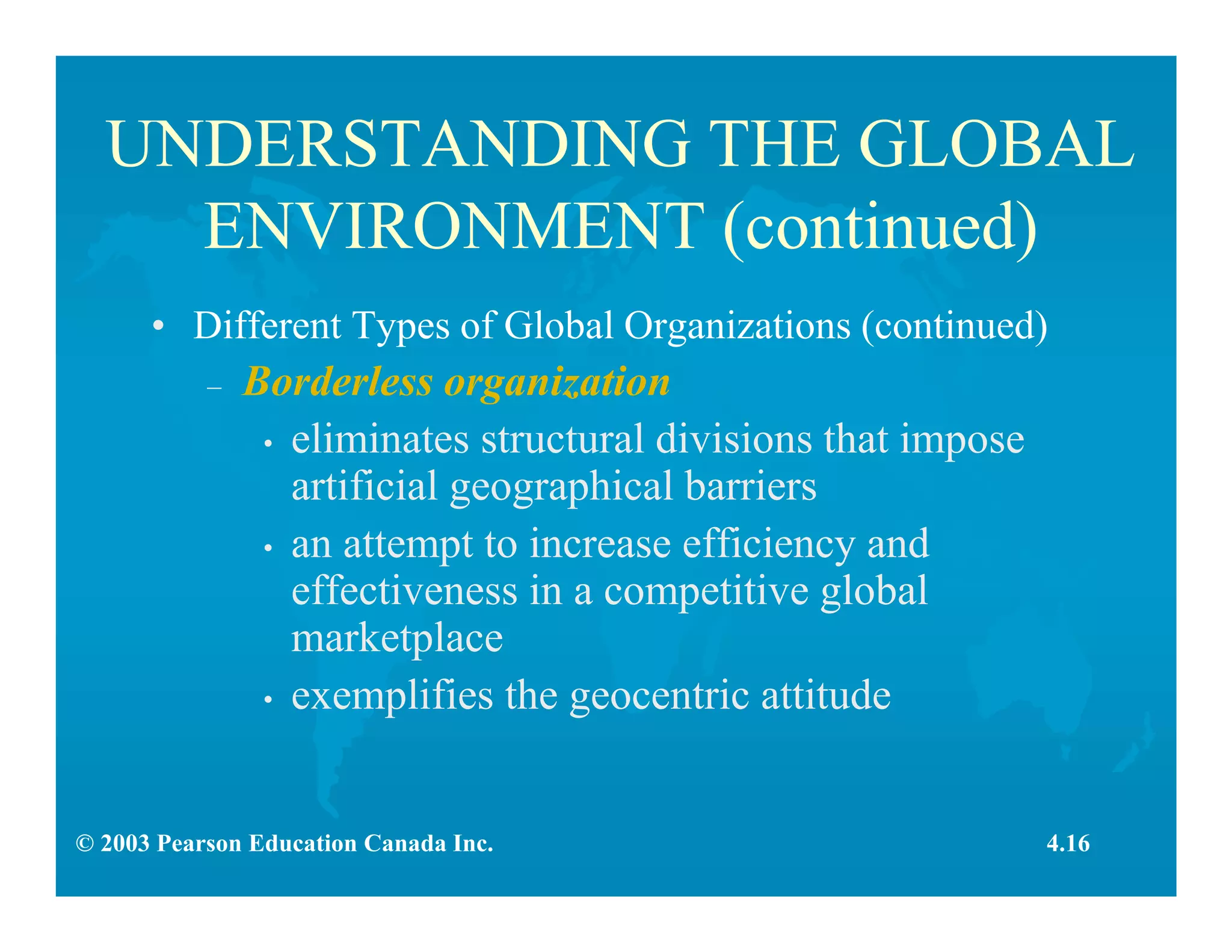© 2003 Pearson Education Canada Inc.
UNDERSTANDING THE GLOBAL
ENVIRONMENT (continued)
• Different Types of Global Organizations (continued)
– Borderless organization
• eliminates structural divisions that impose
artificial geographical barriers
• an attempt to increase efficiency and
effectiveness in a competitive global
marketplace
• exemplifies the geocentric attitude
4.16
 