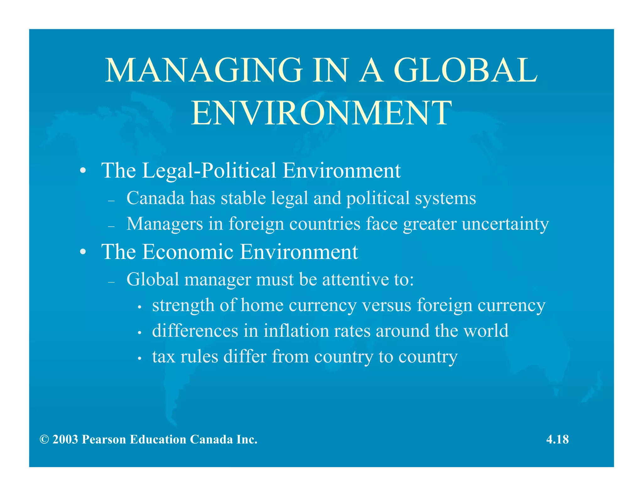 © 2003 Pearson Education Canada Inc.
MANAGING IN A GLOBAL
ENVIRONMENT
• The Legal-Political Environment
– Canada has stable legal and political systems
– Managers in foreign countries face greater uncertainty
• The Economic Environment
– Global manager must be attentive to:
• strength of home currency versus foreign currency
• differences in inflation rates around the world
• tax rules differ from country to country
4.18
 