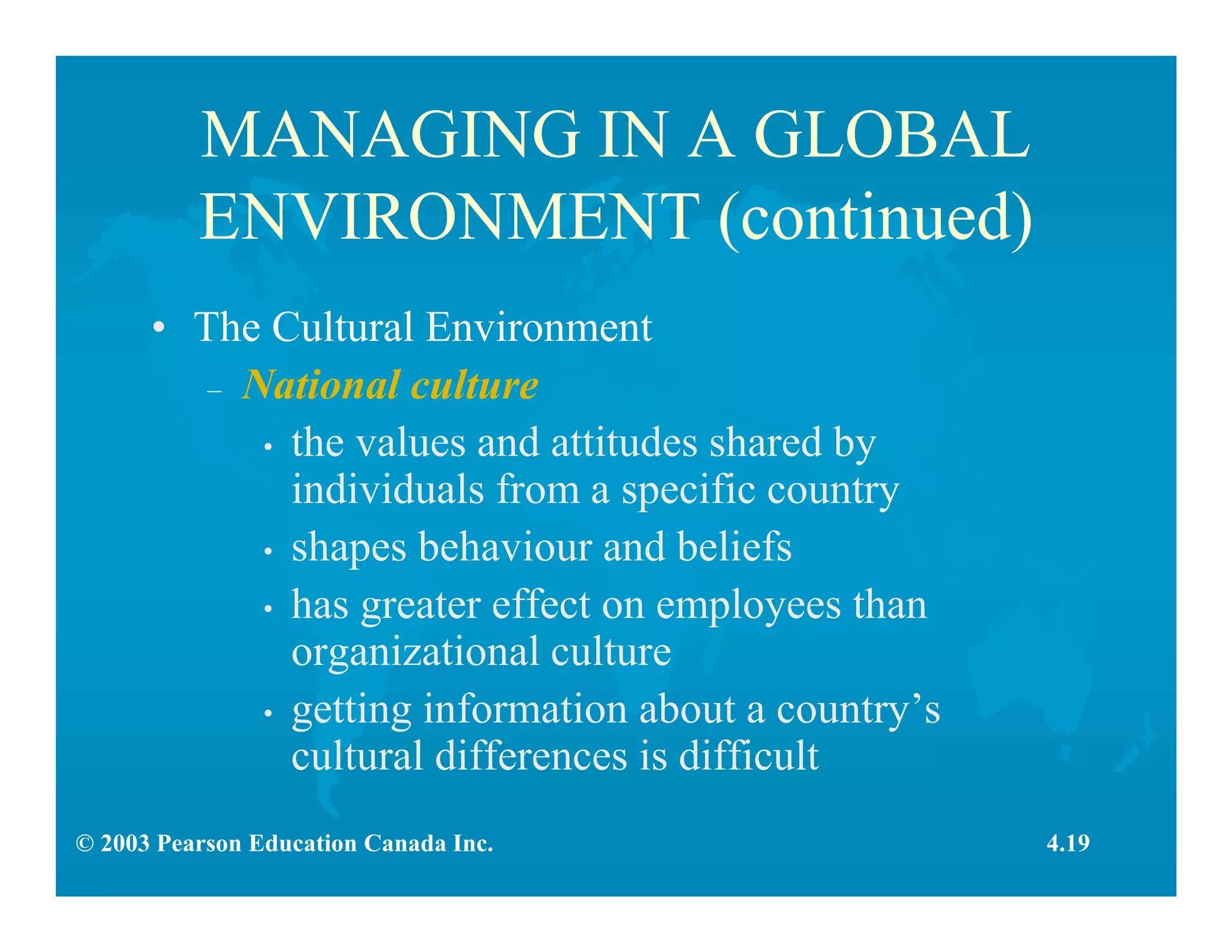 © 2003 Pearson Education Canada Inc.
MANAGING IN A GLOBAL
ENVIRONMENT (continued)
• The Cultural Environment
– National culture
• the values and attitudes shared by
individuals from a specific country
• shapes behaviour and beliefs
• has greater effect on employees than
organizational culture
• getting information about a country’s
cultural differences is difficult
4.19
 