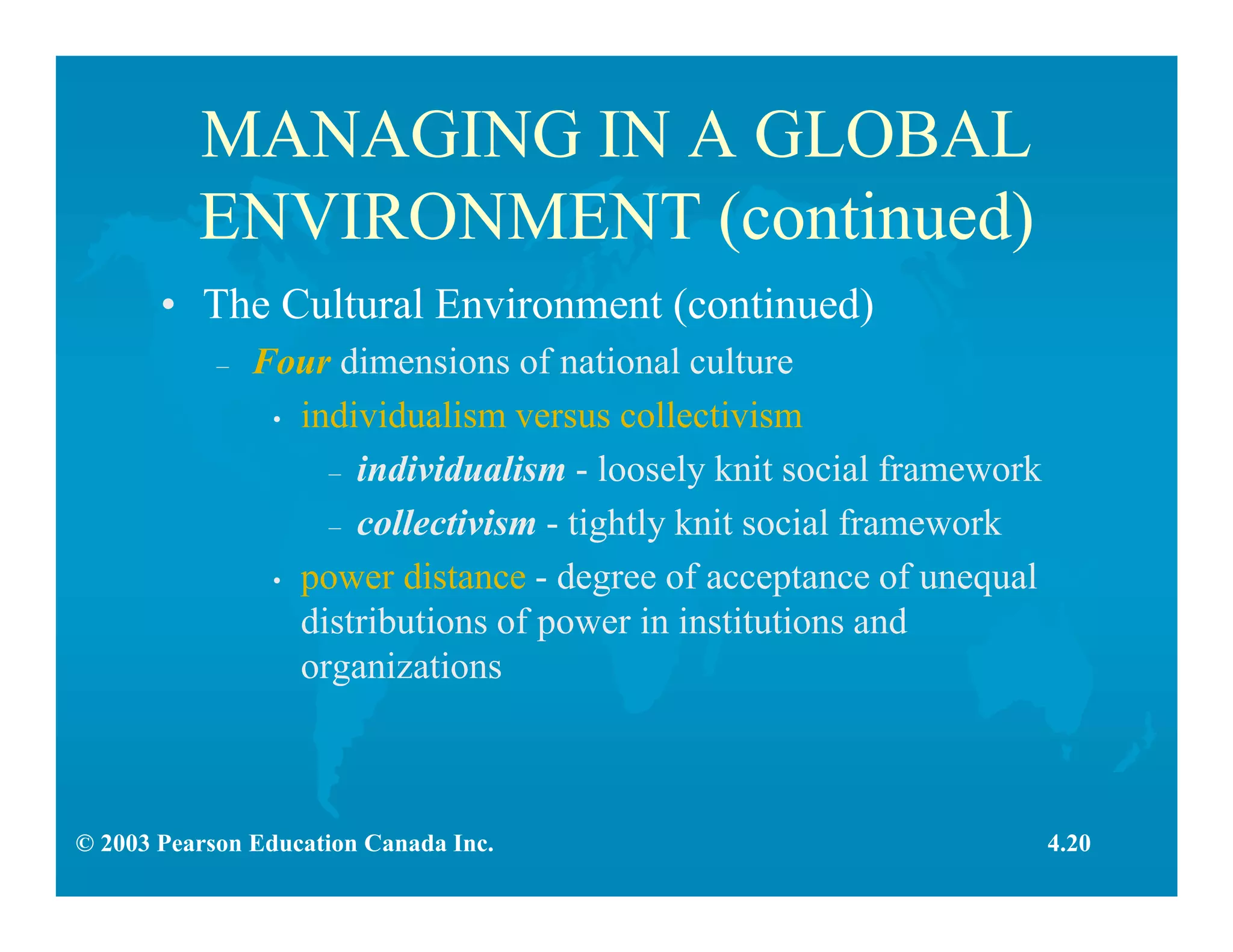 © 2003 Pearson Education Canada Inc.
MANAGING IN A GLOBAL
ENVIRONMENT (continued)
• The Cultural Environment (continued)
– Four dimensions of national culture
• individualism versus collectivism
– individualism - loosely knit social framework
– collectivism - tightly knit social framework
• power distance - degree of acceptance of unequal
distributions of power in institutions and
organizations
4.20
 
