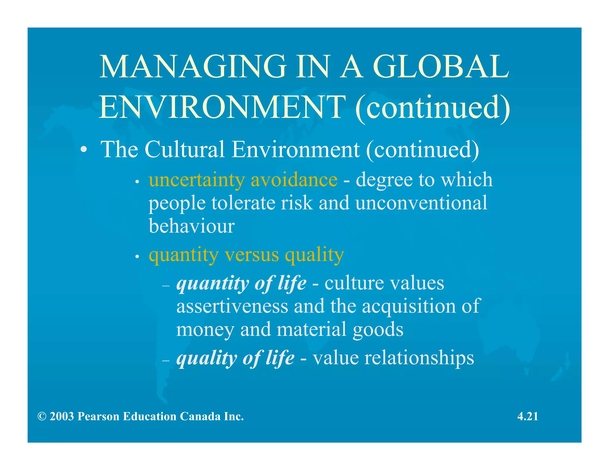 © 2003 Pearson Education Canada Inc.
MANAGING IN A GLOBAL
ENVIRONMENT (continued)
• The Cultural Environment (continued)
• uncertainty avoidance - degree to which
people tolerate risk and unconventional
behaviour
• quantity versus quality
– quantity of life - culture values
assertiveness and the acquisition of
money and material goods
– quality of life - value relationships
4.21
 