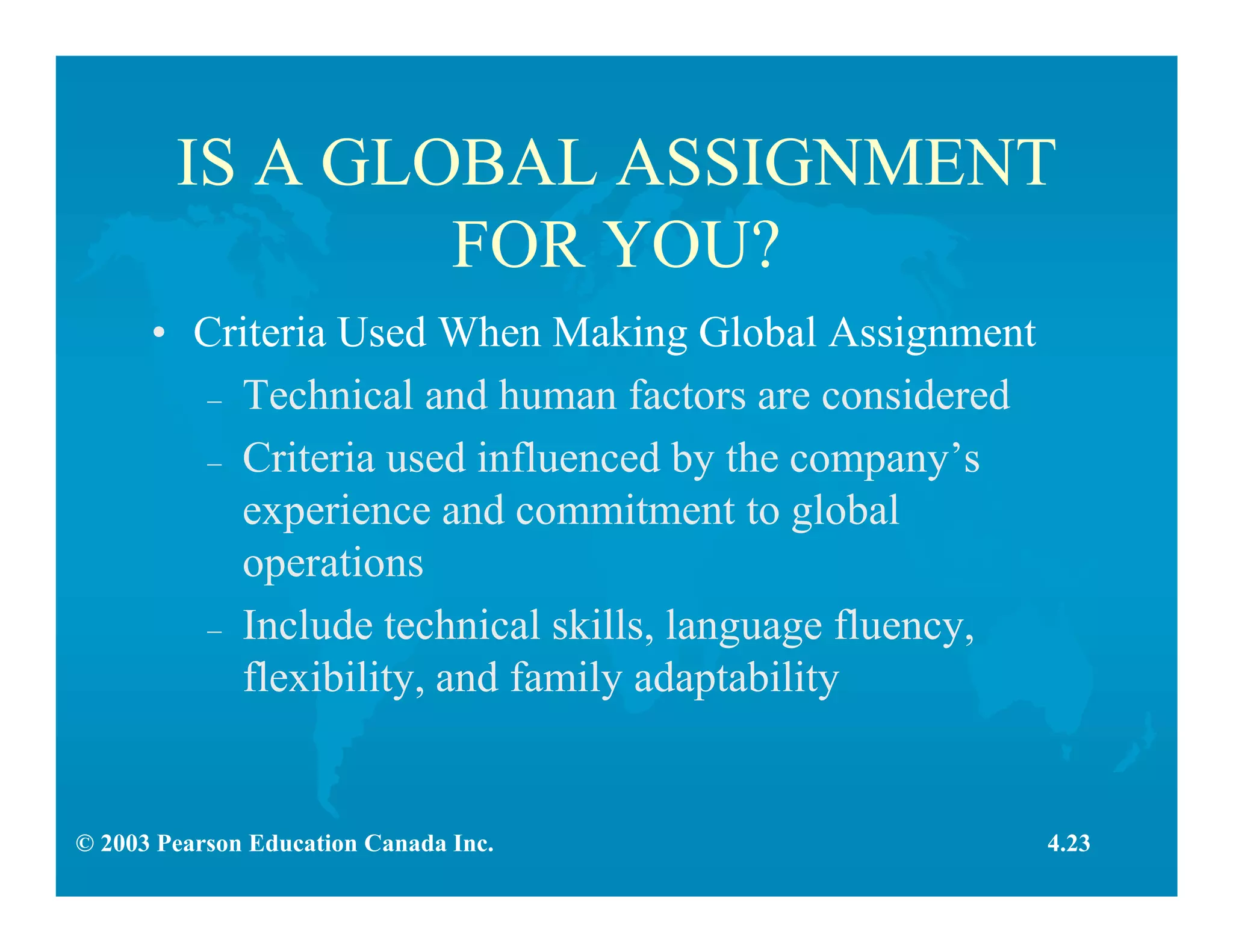 © 2003 Pearson Education Canada Inc.
IS A GLOBAL ASSIGNMENT
FOR YOU?
• Criteria Used When Making Global Assignment
– Technical and human factors are considered
– Criteria used influenced by the company’s
experience and commitment to global
operations
– Include technical skills, language fluency,
flexibility, and family adaptability
4.23
 