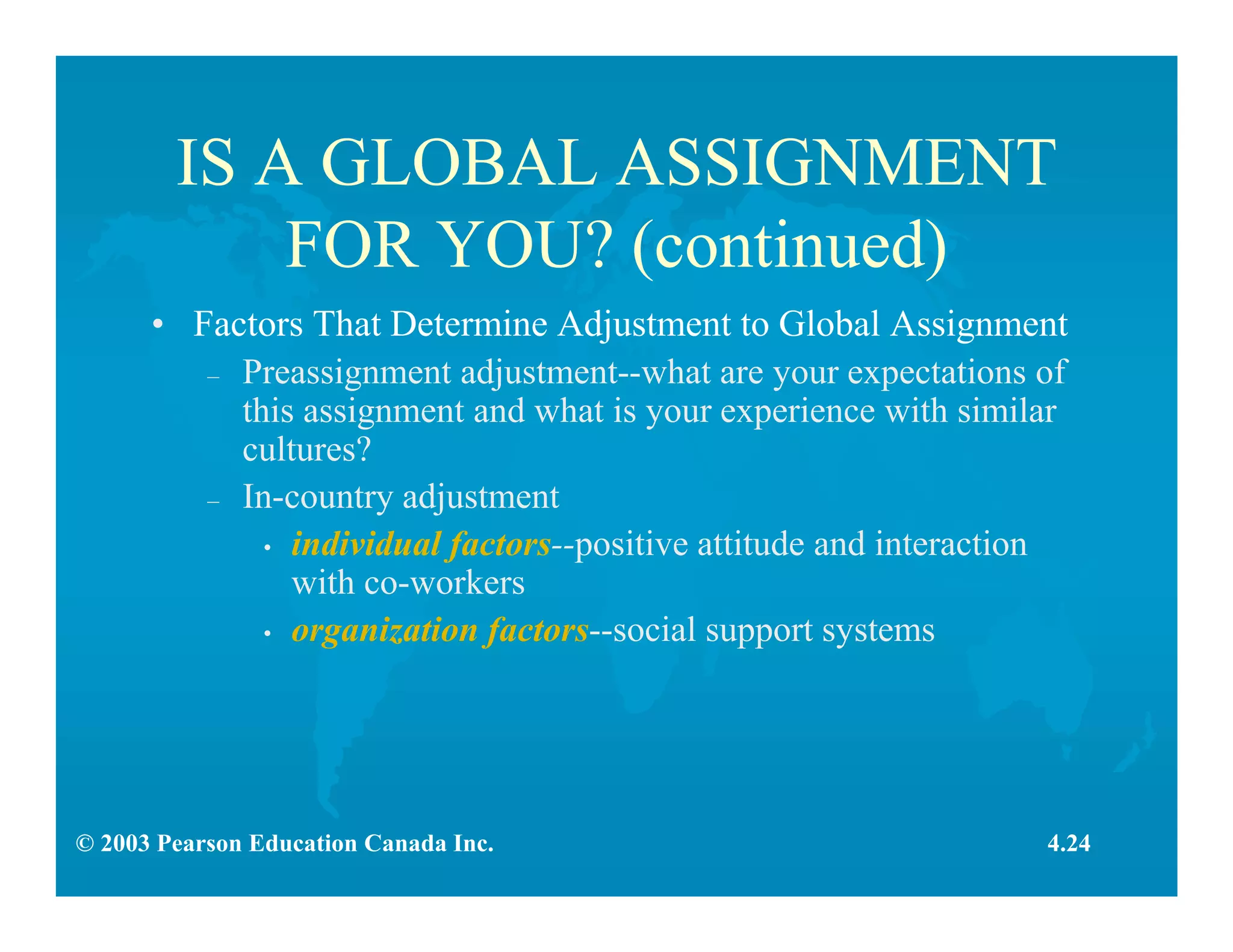 © 2003 Pearson Education Canada Inc.
IS A GLOBAL ASSIGNMENT
FOR YOU? (continued)
• Factors That Determine Adjustment to Global Assignment
– Preassignment adjustment--what are your expectations of
this assignment and what is your experience with similar
cultures?
– In-country adjustment
• individual factors--positive attitude and interaction
with co-workers
• organization factors--social support systems
4.24
 