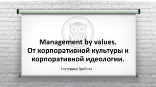 Екатерина Грибова
Management by values.
От корпоративной культуры к
корпоративной идеологии.
 