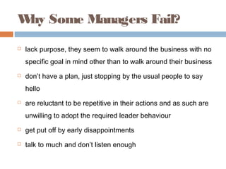W Some Managers Fail?
 hy
   lack purpose, they seem to walk around the business with no
    specific goal in mind other than to walk around their business
   don’t have a plan, just stopping by the usual people to say
    hello
   are reluctant to be repetitive in their actions and as such are
    unwilling to adopt the required leader behaviour
   get put off by early disappointments
   talk to much and don’t listen enough
 