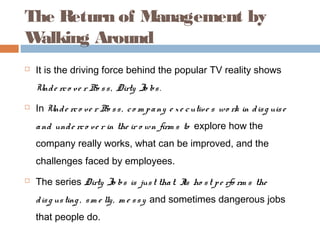 The Return of Management by
W alking Around
   It is the driving force behind the popular TV reality shows
    Und e rc o v e r Bo s s , Dirty Jo bs .
   In Und e rc o ve r Bo s s , c o m p a ny e x e c utiv e s wo rk in d is g uis e
    a nd und e rc o ve r in the ir o wn firm s to explore how the
    company really works, what can be improved, and the
    challenges faced by employees.
   The series Dirty Jo bs is jus t tha t. I ho s t p e rfo rm s the
                                           ts
    d is g us ting , s m e lly , m e s s y and sometimes dangerous jobs
    that people do.
 