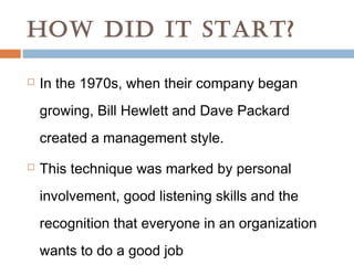 HOW DID IT START?

   In the 1970s, when their company began
    growing, Bill Hewlett and Dave Packard
    created a management style.
   This technique was marked by personal
    involvement, good listening skills and the
    recognition that everyone in an organization
    wants to do a good job
 