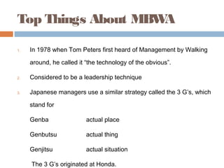 Top Things About MBWA

1.   In 1978 when Tom Peters first heard of Management by Walking

     around, he called it “the technology of the obvious”.

2.   Considered to be a leadership technique

3.   Japanese managers use a similar strategy called the 3 G’s, which

     stand for

     Genba                actual place

     Genbutsu             actual thing

     Genjitsu             actual situation

     The 3 G’s originated at Honda.
 