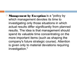    Management by Exception is a "policy by
    which management devotes its time to
    investigating only those situations in which
    actual results differ significantly from planned
    results. The idea is that management should
    spend its valuable time concentrating on the
    more important items (such as shaping the
    company's future strategic course). Attention
    is given only to material deviations requiring
    investigation."
 