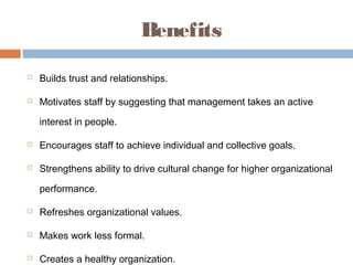 Benefits
   Builds trust and relationships.

   Motivates staff by suggesting that management takes an active

    interest in people.

   Encourages staff to achieve individual and collective goals.

   Strengthens ability to drive cultural change for higher organizational

    performance.

   Refreshes organizational values.

   Makes work less formal.

   Creates a healthy organization.
 