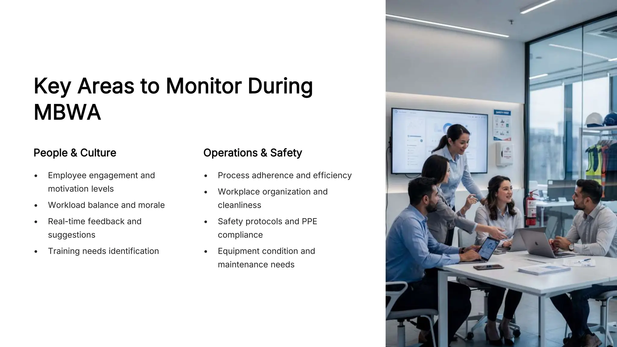 Key Areas to Monitor During
MBWA
People & Culture
• Employee engagement and
motivation levels
• Workload balance and morale
• Real-time feedback and
suggestions
• Training needs identification
Operations & Safety
• Process adherence and efficiency
• Workplace organization and
cleanliness
• Safety protocols and PPE
compliance
• Equipment condition and
maintenance needs
 