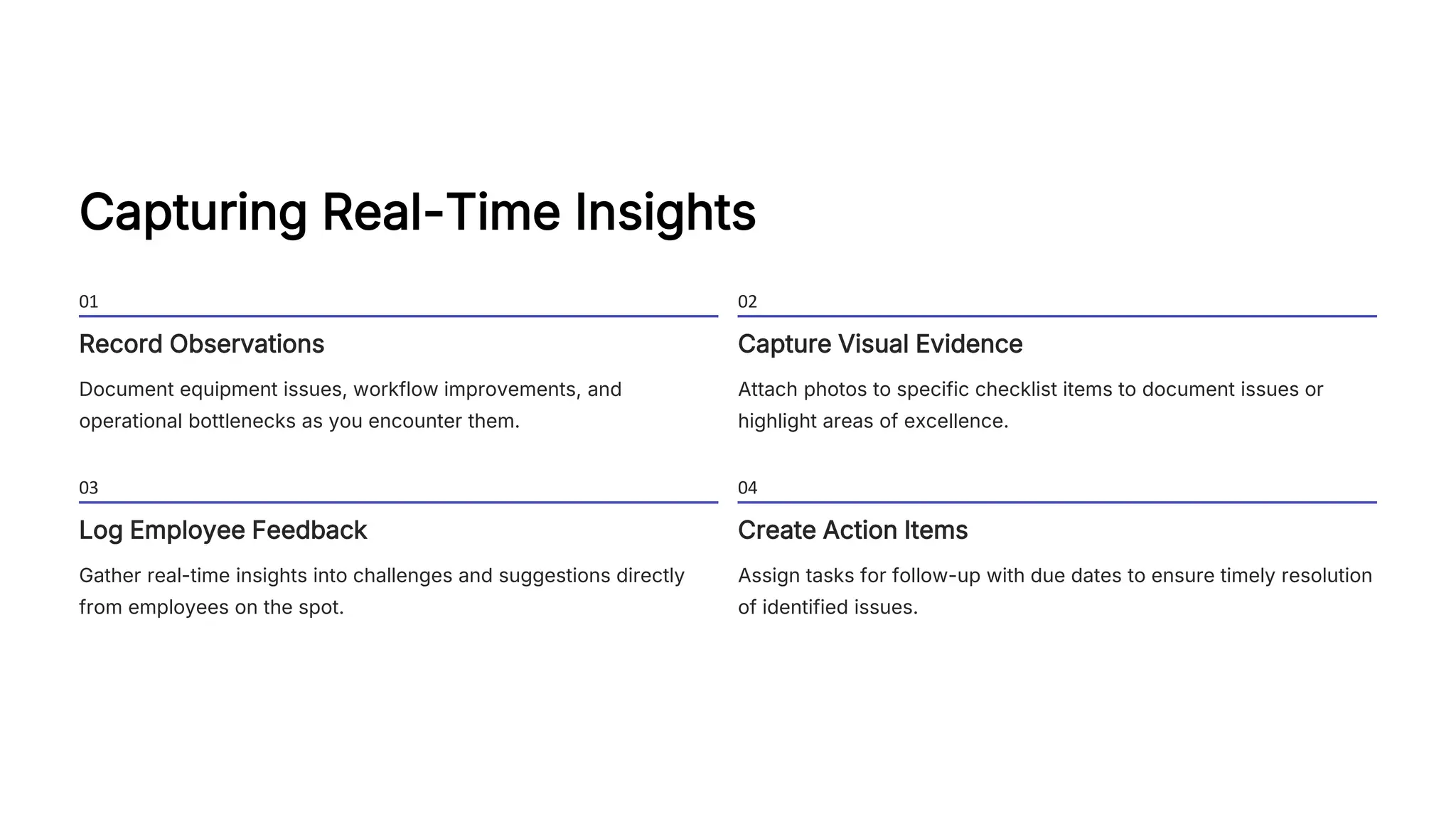 Capturing Real-Time Insights
01
Record Observations
Document equipment issues, workflow improvements, and
operational bottlenecks as you encounter them.
02
Capture Visual Evidence
Attach photos to specific checklist items to document issues or
highlight areas of excellence.
03
Log Employee Feedback
Gather real-time insights into challenges and suggestions directly
from employees on the spot.
04
Create Action Items
Assign tasks for follow-up with due dates to ensure timely resolution
of identified issues.
 