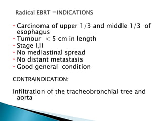  Carcinoma of upper 1/3 and middle 1/3 of
esophagus
 Tumour < 5 cm in length
 Stage I,II
 No mediastinal spread
 No distant metastasis
 Good general condition
CONTRAINDICATION:
Infiltration of the tracheobronchial tree and
aorta
 
