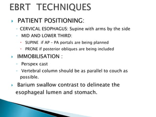  PATIENT POSITIONING:
◦ CERVICAL ESOPHAGUS: Supine with arms by the side
◦ MID AND LOWER THIRD:
 SUPINE if AP – PA portals are being planned
 PRONE if posterior obliques are being included
 IMMOBILISATION :
◦ Perspex cast
◦ Vertebral column should be as parallel to couch as
possible.
 Barium swallow contrast to delineate the
esophageal lumen and stomach.
 