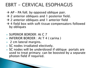  AP – PA foll. by opposed oblique pair.
 2 anterior obliques and 1 posterior field.
 2 anterior obliques and 1 anterior field
 4 field box with soft tissue compensators followed
by obliques
 SUPERIOR BORDER: At C 7
 INFERIOR BORDER : At T 4 ( carina )
 2 cm lateral margins.
 SC nodes irradiated electively.
 SC nodes will be underdosed if oblique portals are
used to treat primary; can be boosted by a separate
photon field if required.
 