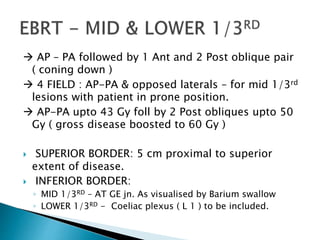  AP – PA followed by 1 Ant and 2 Post oblique pair
( coning down )
 4 FIELD : AP-PA & opposed laterals – for mid 1/3rd
lesions with patient in prone position.
 AP-PA upto 43 Gy foll by 2 Post obliques upto 50
Gy ( gross disease boosted to 60 Gy )
 SUPERIOR BORDER: 5 cm proximal to superior
extent of disease.
 INFERIOR BORDER:
◦ MID 1/3RD – AT GE jn. As visualised by Barium swallow
◦ LOWER 1/3RD - Coeliac plexus ( L 1 ) to be included.
 
