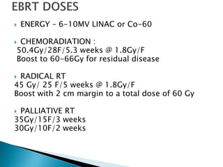  ENERGY – 6-10MV LINAC or Co-60
 CHEMORADIATION :
50.4Gy/28F/5.3 weeks @ 1.8Gy/F
Boost to 60-66Gy for residual disease
 RADICAL RT
45 Gy/ 25 F/5 weeks @ 1.8Gy/F
Boost with 2 cm margin to a total dose of 60 Gy
 PALLIATIVE RT
35Gy/15F/3 weeks
30Gy/10F/2 weeks
 
