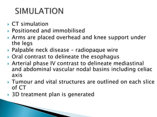  CT simulation
 Positioned and immobilised
 Arms are placed overhead and knee support under
the legs
 Palpable neck disease – radiopaque wire
 Oral contrast to delineate the esophagus
 Arterial phase IV contrast to delineate mediastinal
and abdominal vascular nodal basins including celiac
axis
 Tumour and vital structures are outlined on each slice
of CT
 3D treatment plan is generated
 