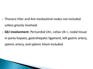  Thoracic hilar and Ant mediastinal nodes not included
unless grossly involved.
 GEJ involvement: Pericardial LN+, celiac LN +, nodal tissue
in porta hepatis, gastrohepatic ligament, left gastric artery,
splenic artery, and splenic hilum included
 