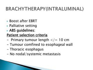  Boost after EBRT
 Palliative setting
 ABS guidelines:
Patient selection criteria
- Primary tumour length </= 10 cm
- Tumour comfined to esophageal wall
- Thoracic esophagus
- No nodal/systemic metastasis
 