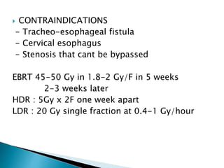  CONTRAINDICATIONS
- Tracheo-esophageal fistula
- Cervical esophagus
- Stenosis that cant be bypassed
EBRT 45-50 Gy in 1.8-2 Gy/F in 5 weeks
2-3 weeks later
HDR : 5Gy x 2F one week apart
LDR : 20 Gy single fraction at 0.4-1 Gy/hour
 