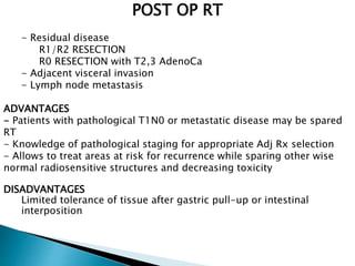 POST OP RT
INDICATIONS:-
- Residual disease
R1/R2 RESECTION
R0 RESECTION with T2,3 AdenoCa
- Adjacent visceral invasion
- Lymph node metastasis
ADVANTAGES
- Patients with pathological T1N0 or metastatic disease may be spared
RT
- Knowledge of pathological staging for appropriate Adj Rx selection
- Allows to treat areas at risk for recurrence while sparing other wise
normal radiosensitive structures and decreasing toxicity
DISADVANTAGES
Limited tolerance of tissue after gastric pull-up or intestinal
interposition
 