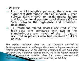  Results:
(1) For the 218 eligible patients, there was no
significant difference in median survival, 2-year
survival (31% v 40%), or local/regional failure
and local/regional persistence of disease (56% v
52%) between the high-dose and standard-
dose arms.
(2) 11 treatment-related deaths occurred in the
high-dose arm compared with two in the
standard-dose arm, seven of the 11 deaths
occurred in patients who had received 50.4 Gy
or less.
The higher radiation dose did not increase survival or
local/regional control. Although there was a higher treatment-
related mortality rate in the patients assigned to the high-dose
radiation arm, it did not seem to be related to the higher radiation
dose. The standard radiation dose for patients treated with
concurrent 5-FU and cisplatin chemotherapy is 50.4 Gy
 