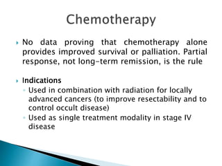  No data proving that chemotherapy alone
provides improved survival or palliation. Partial
response, not long-term remission, is the rule
 Indications
◦ Used in combination with radiation for locally
advanced cancers (to improve resectability and to
control occult disease)
◦ Used as single treatment modality in stage IV
disease
 