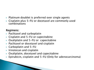  Platinum doublet is preferred over single agents
 Cisplatin plus 5-FU or docetaxel are commonly used
combinations
Regimens:
 Paclitaxel and carboplatin
 Cisplatin and 5-FU or capecitabine
 Oxaliplatin and 5-FU or capecitabine
 Paclitaxel or docetaxel and cisplatin
 Carboplatin and 5-FU
 Irinotecan and cisplatin
 Oxaliplatin, docetaxel and capecitabine
 Epirubicin, cisplatin and 5-FU (Only for adenocarcinoma)
 