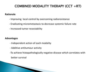 COMBINED MODALITY THERAPY (CCT +RT)
Rationale
- Improving local control by overcoming radioresistance
- Eradicating micrometastasis to decrease systemic failure rate
- Increased tumor resectability
Advantages
- Independent action of each modality
- Additive antitumour activity
-To achieve histopathologically negative disease which correlates with
better survival
 
