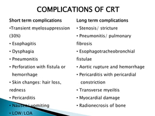 Short term complications
•Transient myelosuppression
(30%)
• Esophagitis
• Dysphagia
• Pneumonitis
• Perforation with fistula or
hemorrhage
• Skin changes: hair loss,
redness
• Pericarditis
• Nausea/ vomiting
• LOW/LOA
Long term complications
• Stenosis/ stricture
• Pneumonitis/ pulmonary
fibrosis
• Esophagotracheobronchial
fistulae
• Aortic rupture and hemorrhage
• Pericarditis with pericardial
constriction
• Transverse myeiltis
• Myocardial damage
• Radionecrosis of bone
COMPLICATIONS OF CRT
 