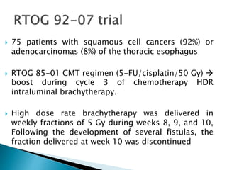  75 patients with squamous cell cancers (92%) or
adenocarcinomas (8%) of the thoracic esophagus
 RTOG 85-01 CMT regimen (5-FU/cisplatin/50 Gy) 
boost during cycle 3 of chemotherapy HDR
intraluminal brachytherapy.
 High dose rate brachytherapy was delivered in
weekly fractions of 5 Gy during weeks 8, 9, and 10,
Following the development of several fistulas, the
fraction delivered at week 10 was discontinued
 