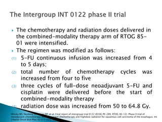  The chemotherapy and radiation doses delivered in
the combined-modality therapy arm of RTOG 85-
01 were intensified.
 The regimen was modified as follows:
(1) 5-FU continuous infusion was increased from 4
to 5 days;
(2) total number of chemotherapy cycles was
increased from four to five
(3) three cycles of full-dose neoadjuvant 5-FU and
cisplatin were delivered before the start of
combined-modality therapy
(4) radiation dose was increased from 50 to 64.8 Gy.
Minsky BD, Neuberg D, Kelsen DP, et al: Final report of intergroup trial 0122 (ECOG PE-289, RTOG 90-12): Phase II trial of
neoadjuvant chemotherapy plus concurrent chemotherapy and highdose radiation for squamous cell carcinoma of the esophagus. Int
J Radiat Oncol Biol Phys 43:517-523, 1999.
 