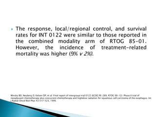  The response, local/regional control, and survival
rates for INT 0122 were similar to those reported in
the combined modality arm of RTOG 85-01.
However, the incidence of treatment-related
mortality was higher (9% v 2%).
Minsky BD, Neuberg D, Kelsen DP, et al: Final report of intergroup trial 0122 (ECOG PE-289, RTOG 90-12): Phase II trial of
neoadjuvant chemotherapy plus concurrent chemotherapy and highdose radiation for squamous cell carcinoma of the esophagus. Int
J Radiat Oncol Biol Phys 43:517-523, 1999.
 