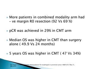  More patients in combined modality arm had
– ve margin R0 resection (92 Vs 69 %)
 pCR was achieved in 29% in CMT arm
 Median OS was higher in CMT than surgery
alone ( 49.9 Vs 24 months)
 5 years OS was higher in CMT ( 47 Vs 34%)
Van Hagen P et al., properative chemoradiation for esophogeal or junctional cancer. NEJM 2012 May 31,
366:2074
 