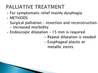  For symptomatic relief mainly dysphagia
 METHODS
- Surgical palliation – resection and reconstruction
- increased morbidity
 Endoscopic dilatation – 15 mm is required
- Repeat dilatation is needed
- Esophageal plastic or
metallic stents
 