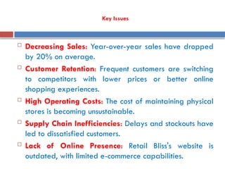 Key Issues
 Decreasing Sales: Year-over-year sales have dropped
by 20% on average.
 Customer Retention: Frequent customers are switching
to competitors with lower prices or better online
shopping experiences.
 High Operating Costs: The cost of maintaining physical
stores is becoming unsustainable.
 Supply Chain Inefficiencies: Delays and stockouts have
led to dissatisfied customers.
 Lack of Online Presence: Retail Bliss's website is
outdated, with limited e-commerce capabilities.
 