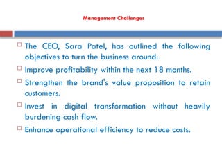 Management Challenges
 The CEO, Sara Patel, has outlined the following
objectives to turn the business around:
 Improve profitability within the next 18 months.
 Strengthen the brand's value proposition to retain
customers.
 Invest in digital transformation without heavily
burdening cash flow.
 Enhance operational efficiency to reduce costs.
 