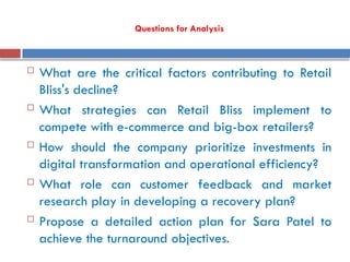 Questions for Analysis
 What are the critical factors contributing to Retail
Bliss's decline?
 What strategies can Retail Bliss implement to
compete with e-commerce and big-box retailers?
 How should the company prioritize investments in
digital transformation and operational efficiency?
 What role can customer feedback and market
research play in developing a recovery plan?
 Propose a detailed action plan for Sara Patel to
achieve the turnaround objectives.
 