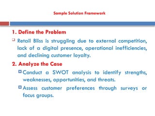 Sample Solution Framework
1. Define the Problem
 Retail Bliss is struggling due to external competition,
lack of a digital presence, operational inefficiencies,
and declining customer loyalty.
2. Analyze the Case
 Conduct a SWOT analysis to identify strengths,
weaknesses, opportunities, and threats.
 Assess customer preferences through surveys or
focus groups.
 