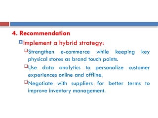 4. Recommendation
Implement a hybrid strategy:
Strengthen e-commerce while keeping key
physical stores as brand touch points.
Use data analytics to personalize customer
experiences online and offline.
Negotiate with suppliers for better terms to
improve inventory management.
 