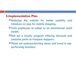 5.Implementation Plan
 Redesign the website for better usability and
introduce an app for mobile shopping.
 Train employees to adapt to an omnichannel retail
model.
 Roll out a loyalty program offering discounts and
exclusive perks to frequent shoppers.
 Phase out underperforming stores and invest in top-
performing locations.
 