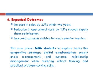 6. Expected Outcomes
 Increase in sales by 25% within two years.
 Reduction in operational costs by 15% through supply
chain optimization.
 Improved customer satisfaction and retention metrics.
This case allows MBA students to explore topics like
competitive strategy, digital transformation, supply
chain management, and customer relationship
management while fostering critical thinking and
practical problem-solving skills.
 