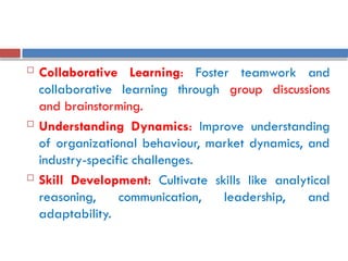  Collaborative Learning: Foster teamwork and
collaborative learning through group discussions
and brainstorming.
 Understanding Dynamics: Improve understanding
of organizational behaviour, market dynamics, and
industry-specific challenges.
 Skill Development: Cultivate skills like analytical
reasoning, communication, leadership, and
adaptability.
 