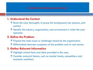 Guidelines for Analyzing a Case Study
1. Understand the Context
 Read the case thoroughly to grasp the background, key players, and
context.
 Identify the industry, organization, and environment in which the case
operates.
2. Define the Problem
 Pinpoint the main issues or challenges faced by the organization.
 Differentiate between symptoms of the problem and its root causes.
3. Gather Relevant Information
 Highlight critical facts and data provided in the case.
 Consider external factors, such as market trends, competitors, and
economic conditions.
 